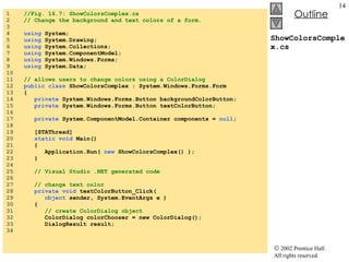 ShowColorsComplex.cs 1  //Fig. 16.7: ShowColorsComplex.cs 2  // Change the background and text colors of a form. 3  4  using  System; 5  using  System.Drawing; 6  using  System.Collections; 7  using  System.ComponentModel; 8  using  System.Windows.Forms; 9  using  System.Data; 10  11  // allows users to change colors using a ColorDialog 12  public class  ShowColorsComplex : System.Windows.Forms.Form 13  { 14  private  System.Windows.Forms.Button backgroundColorButton; 15  private  System.Windows.Forms.Button textColorButton; 16  17  private  System.ComponentModel.Container components =  null ; 18  19  [STAThread] 20  static void  Main()  21  { 22  Application.Run(  new  ShowColorsComplex() ); 23  } 24  25  // Visual Studio .NET generated code 26  27  // change text color 28  private void  textColorButton_Click( 29  object  sender, System.EventArgs e ) 30  { 31  // create ColorDialog object 32  ColorDialog colorChooser = new ColorDialog(); 33  DialogResult result; 34  