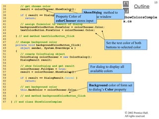 ShowColorsComplex.cs 35  // get chosen color 36  result = colorChooser.ShowDialog(); 37  38  if  ( result == DialogResult. Cancel  ) 39  return ; 40  41  // assign forecolor to result of dialog 42  backgroundColorButton.ForeColor = colorChooser.Color; 43  textColorButton.ForeColor = colorChooser.Color; 44  45  }  // end method textColorButton_Click 46  47  // change background color 48  private void  backgroundColorButton_Click( 49  object  sender, System.EventArgs e ) 50  { 51  // create ColorDialog object 52  ColorDialog colorChooser =  new  ColorDialog(); 53  DialogResult result; 54  55  // show ColorDialog and get result 56  colorChooser.FullOpen =  true ; 57  result = colorChooser.ShowDialog(); 58  59  if  ( result == DialogResult. Cancel  ) 60  return ; 61  62  // set background color 63  this .BackColor = colorChooser.Color; 64  65  }  // end method backgroundColorButton_Click 66  67  }  // end class ShowColorsComplex ShowDialog   method to display the window Property Color of  colorChooser  stores input Set the text color of both buttons to selected color Background  color of form set to dialog’s  Color  property For dialog to display all available colors 