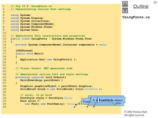 UsingFonts.cs 1  // Fig 16.9: UsingFonts.cs 2  // Demonstrating various font settings. 3  4  using  System; 5  using  System.Drawing; 6  using  System.Collections; 7  using  System.ComponentModel; 8  using  System.Windows.Forms; 9  using  System.Data; 10  11  // demonstrate font constructors and properties 12  public class  UsingFonts : System.Windows.Forms.Form 13  { 14  private  System.ComponentModel.Container components =  null ; 15  16  [STAThread] 17  static void  Main()  18  { 19  Application.Run(  new  UsingFonts() ); 20  } 21  22  // Visual Studio .NET generated code 23  24  // demonstrate various font and style settings 25  protected override  void OnPaint(  26  PaintEventArgs paintEvent ) 27  { 28  Graphics graphicsObject = paintEvent.Graphics; 29  SolidBrush brush =  new  SolidBrush( Color. DarkBlue  ); 30  31  // arial, 12 pt bold 32  FontStyle style = FontStyle. Bold ; 33  Font arial =  34  new  Font(  new  FontFamily(  "Arial"  ),  12 , style ); 35  Font  constructor initialize  Font  objects Font name as a  string A font size (a  float ) FontStyle  object 