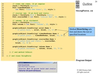 UsingFonts.cs Program Output 36  // times new roman, 12 pt regular 37  style = FontStyle. Regular ; 38  Font timesNewRoman =  39  new  Font(  "Times New Roman" ,  12 , style ); 40  41  // courier new, 16 pt bold and italic 42  style = FontStyle. Bold  | FontStyle. Italic ; 43  Font courierNew =  new  Font(  "Courier New" ,  16 , style ); 44  45  // tahoma, 18 pt strikeout 46  style = FontStyle. Strikeout ; 47  Font tahoma =  new  Font(  "Tahoma" ,  18 , style ); 48  49  graphicsObject.DrawString( arial.Name +  50  " 12 point bold." , arial, brush,  10 ,  10  ); 51  52  graphicsObject.DrawString( timesNewRoman.Name +  53  " 12 point plain." , timesNewRoman, brush,  10 ,  30  ); 54  55  graphicsObject.DrawString( courierNew.Name +  56  " 16 point bold and italic." , courierNew,  57  brush,  10 ,  54  ); 58  59  graphicsObject.DrawString( tahoma.Name + 60  " 18 point strikeout." , tahoma, brush,  10 ,  75  ); 61  62  }  // end method OnPaint 63  64  }  // end class UsingFonts Method  DrawString  sets font and draws the text at specified locations 