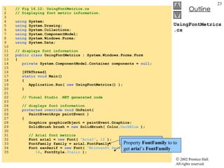 UsingFontMetrics.cs 1  // Fig 16.12: UsingFontMetrics.cs 2  // Displaying font metric information. 3  4  using  System; 5  using  System.Drawing; 6  using  System.Collections; 7  using  System.ComponentModel; 8  using  System.Windows.Forms; 9  using  System.Data; 10  11  // displays font information 12  public class  UsingFontMetrics : System.Windows.Forms.Form 13  { 14  private  System.ComponentModel.Container components =  null ; 15  16  [STAThread] 17  static void  Main()  18  { 19  Application.Run(  new  UsingFontMetrics() ); 20  } 21  22  // Visual Studio .NET generated code 23  24  // displays font information 25  protected override   void  OnPaint( 26  PaintEventArgs paintEvent ) 27  { 28  Graphics graphicsObject = paintEvent.Graphics; 29  SolidBrush brush =  new  SolidBrush( Color. DarkBlue  ); 30  31  // Arial font metrics 32  Font arial =  new  Font(  "Arial" ,  12  ); 33  FontFamily family = arial.FontFamily; 34  Font sanSerif =  new  Font(  "Microsoft Sans Serif" , 35  14 , FontStyle. Italic  ); Creates  Font arial Property  FontFamily  to to get  aria l’s  FontFamily 
