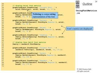 UsingFontMetrics.cs 36  37  // display Arial font metrics 38  graphicsObject.DrawString(  "Current Font: "  +  39  arial.ToString(), arial, brush,  10 ,  10  ); 40  41  graphicsObject.DrawString(  "Ascent: "  + 42  family.GetCellAscent( FontStyle. Regular  ), arial, 43  brush,  10 ,  30  ); 44  45  graphicsObject.DrawString(  "Descent: "  + 46  family.GetCellDescent( FontStyle. Regular  ), arial, 47  brush,  10 ,  50  ); 48  49  graphicsObject.DrawString(  "Height: "  +  50  family.GetEmHeight( FontStyle. Regular  ), arial, 51  brush,  10 ,  70  ); 52  53  graphicsObject.DrawString(  "Leading: "  + 54  family.GetLineSpacing( FontStyle. Regular  ), arial, 55  brush,  10 ,  90  ); 56  57  // display Sans Serif font metrics 58  family = sanSerif.FontFamily; 59  60  graphicsObject.DrawString(  "Current Font: "  +  61  sanSerif.ToString(), sanSerif, brush,  10 ,  130  ); 62  63  graphicsObject.DrawString(  "Ascent: "  + 64  family.GetCellAscent( FontStyle. Regular  ), sanSerif, 65  brush,  10 ,  150  ); 66  67  graphicsObject.DrawString(  "Descent: "  + 68  family.GetCellDescent( FontStyle. Regular  ), sanSerif,  69  brush,  10 ,  170  ); 70  ToString  to output  string  representation of the font Font’s metrics are displayed 