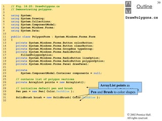 DrawPolygons.cs 1  // Fig. 16.20: DrawPolygons.cs 2  // Demonstrating polygons. 3  4  using  System; 5  using  System.Drawing; 6  using  System.Collections; 7  using  System.ComponentModel; 8  using  System.Windows.Forms; 9  using  System.Data; 10  11  public class  PolygonForm : System.Windows.Forms.Form 12  { 13  private  System.Windows.Forms.Button colorButton; 14  private  System.Windows.Forms.Button clearButton; 15  private  System.Windows.Forms.GroupBox typeGroup; 16  private  System.Windows.Forms.RadioButton  17  filledPolygonOption; 18  private  System.Windows.Forms.RadioButton lineOption; 19  private  System.Windows.Forms.RadioButton polygonOption; 20  private  System.Windows.Forms.Panel drawPanel; 21  22  private   23  System.ComponentModel.Container components =  null ; 24  25  // contains list of polygon vertices 26  private  ArrayList points =  new  ArrayList(); 27  28  // initialize default pen and brush 29  Pen pen =  new  Pen( Color. DarkBlue  ); 30  31  SolidBrush brush =  new  SolidBrush( Color. DarkBlue  ); 32  ArrayList points  as container for  Point  objects Pen  and  Brush  to color shapes 
