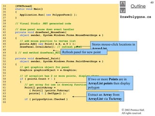 DrawPolygons.cs 33  [STAThread] 34  static   void  Main()  35  { 36  Application.Run(  new  PolygonForm() ); 37  } 38  39  // Visual Studio .NET generated code 40  41  // draw panel mouse down event handler 42  private void  drawPanel_MouseDown( 43  object  sender, System.Windows.Forms.MouseEventArgs e ) 44  { 45  // add mouse position to vertex list 46  points.Add(  new  Point( e.X, e.Y ) ); 47  drawPanel.Invalidate();  // refresh panel 48  49  }  // end method drawPanel_MouseDown 50  51  private void  drawPanel_Paint( 52  object  sender, System.Windows.Forms.PaintEventArgs e ) 53  { 54  // get graphics object for panel 55  Graphics graphicsObject = e.Graphics; 56  57  // if arraylist has 2 or more points, display shape 58  if  ( points.Count >  1  ) 59  { 60  // get array for use in drawing functions 61  Point[] pointArray =  62  ( Point[] )points.ToArray(  63  points[  0  ].GetType() ); 64  65  if  ( polygonOption.Checked ) 66  Stores mouse-click locations in  ArrayList Refresh panel for new point If two or more  Points  are in  ArrayList   points  then display polygon Extract an  Array  from  ArrayList  via  ToArray 