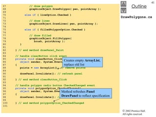 DrawPolygons.cs 67  // draw polygon 68  graphicsObject.DrawPolygon( pen, pointArray ); 69  70  else if  ( lineOption.Checked ) 71  72  // draw lines 73  graphicsObject.DrawLines( pen, pointArray ); 74  75  else if  ( filledPolygonOption.Checked ) 76  77  // draw filled 78  graphicsObject.FillPolygon(  79  brush, pointArray ); 80  } 81  82  }  // end method drawPanel_Paint 83  84  // handle clearButton click event 85  private void  clearButton_Click( 86  object  sender, System.EventArgs e ) 87  { 88  points =  new  ArrayList();  // remove points 89  90  drawPanel.Invalidate();  // refresh panel 91  92  }  // end method clearButton_Click 93  94  // handle polygon radio button CheckedChanged event 95  private void  polygonOption_CheckedChanged( 96  object  sender, System.EventArgs e) 97  { 98  drawPanel.Invalidate();  // refresh panel 99  100  }  // end method polygonOption_CheckedChanged 101  Creates empty  ArrayList , replace old list Method refreshes  Panel   DrawPanel  to reflect specification 