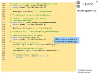 DrawPolygons.cs 102  // handle line radio button CheckedChanged event 103  private void  lineOption_CheckedChanged( 104  object  sender, System.EventArgs e) 105  { 106  drawPanel.Invalidate();  // refresh panel 107  108  }  // end method lineOption_CheckedChanged 109  110  // handle filled polygon radio button  111  // CheckedChanged event 112  private void  filledPolygonOption_CheckedChanged( 113  object  sender, System.EventArgs e) 114  { 115  drawPanel.Invalidate();  // refresh panel 116  117  }  // end method filledPolygonOption_CheckedChanged 118  119  // handle colorButton click event 120  private void  colorButton_Click( 121  object  sender, System.EventArgs e) 122  { 123  // create new color dialog 124  ColorDialog dialogColor =  new  ColorDialog(); 125  126  // show dialog and obtain result 127  DialogResult result = dialogColor.ShowDialog(); 128  129  // return if user cancels 130  if  ( result == DialogResult. Cancel  ) 131  return ; 132  Allow user to select new color with  ColorDialog 