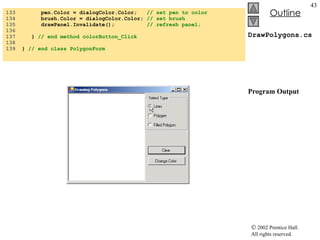 DrawPolygons.cs Program Output 133  pen.Color = dialogColor.Color;  // set pen to color 134  brush.Color = dialogColor.Color;  // set brush 135  drawPanel.Invalidate();  // refresh panel; 136  137  }  // end method colorButton_Click 138  139  }  // end class PolygonForm 