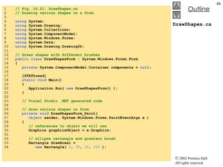 DrawShapes.cs 1  // Fig. 16.21: DrawShapes.cs 2  // Drawing various shapes on a form. 3  4  using  System; 5  using  System.Drawing; 6  using  System.Collections; 7  using  System.ComponentModel; 8  using  System.Windows.Forms; 9  using  System.Data; 10  using  System.Drawing.Drawing2D; 11  12  // draws shapes with different brushes 13  public class  DrawShapesForm : System.Windows.Forms.Form 14  { 15  private  System.ComponentModel.Container components =  null ; 16  17  [STAThread] 18  static void  Main()  19  { 20  Application.Run(  new  DrawShapesForm() ); 21  } 22  23  // Visual Studio .NET generated code 24  25  // draw various shapes on form 26  private void  DrawShapesForm_Paint( 27  object  sender, System.Windows.Forms.PaintEventArgs e ) 28  { 29  // references to object we will use 30  Graphics graphicsObject = e.Graphics; 31  32  // ellipse rectangle and gradient brush 33  Rectangle drawArea1 =  34  new  Rectangle(  5 ,  35 ,  30 ,  100  ); 