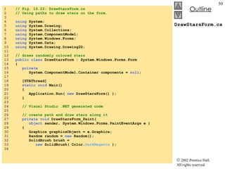 DrawStarsForm.cs 1  // Fig. 16.22: DrawStarsForm.cs 2  // Using paths to draw stars on the form. 3  4  using  System; 5  using  System.Drawing; 6  using  System.Collections; 7  using  System.ComponentModel; 8  using  System.Windows.Forms; 9  using  System.Data; 10  using  System.Drawing.Drawing2D; 11  12  // draws randomly colored stars 13  public class  DrawStarsForm : System.Windows.Forms.Form 14  {  15  private   16  System.ComponentModel.Container components =  null ; 17  18  [STAThread] 19  static void  Main()  20  { 21  Application.Run(  new  DrawStarsForm() ); 22  } 23  24  // Visual Studio .NET generated code 25  26  // create path and draw stars along it 27  private void  DrawStarsForm_Paint( 28  object  sender, System.Windows.Forms.PaintEventArgs e ) 29  { 30  Graphics graphicsObject = e.Graphics; 31  Random random =  new  Random(); 32  SolidBrush brush =  33  new  SolidBrush( Color. DarkMagenta  ); 34  