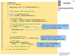 DisplayLogoForm.cs 34  [STAThread] 35  static void  Main()  36  { 37  Application.Run(  new  DisplayLogoForm() ); 38  } 39  40  // Visual Studio .NET generated code 41  42  private void  setButton_Click( 43  object  sender, System.EventArgs e ) 44  { 45  // get user input 46  int  width = Convert.ToInt32( widthTextBox.Text ); 47  int  height = Convert.ToInt32( heightTextBox.Text ); 48  49  // if dimensions specified are too large  50  // display problem 51  if  ( width >  375  || height >  225  ) 52  { 53  MessageBox.Show(  "Height or Width too large"  ); 54  55  return ; 56  } 57  58  // clear Windows Form 59  graphicsObject.Clear(  this .BackColor ); 60  61  // draw image 62  graphicsObject.DrawImage(  63  image,  5 ,  5 , width, height ); 64  65  }  // end method setButton_Click 66  67  }  // end class DisplayLogoForm When user select  Set , test to validate they are in acceptable range Method  Clear  to paint entire  Form  in current background color Graphics  method  DrawImage  is called to display image 