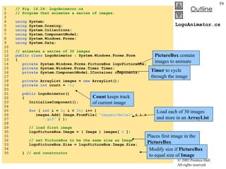 LogoAnimator.cs 1  // Fig. 16.24: LogoAnimator.cs 2  // Program that animates a series of images. 3  4  using  System; 5  using  System.Drawing; 6  using  System.Collections; 7  using  System.ComponentModel; 8  using  System.Windows.Forms; 9  using  System.Data; 10  11  // animates a series of 30 images 12  public class  LogoAnimator : System.Windows.Forms.Form 13  { 14  private  System.Windows.Forms.PictureBox logoPictureBox; 15  private  System.Windows.Forms.Timer Timer; 16  private  System.ComponentModel.IContainer components; 17  18  private  ArrayList images =  new  ArrayList(); 19  private   int  count =  -1 ; 20  21  public  LogoAnimator() 22  { 23  InitializeComponent(); 24  25  for  (  int  i =  0 ; i <  30 ; i++ ) 26  images.Add( Image.FromFile(  "images/deitel"  + i + 27  ".gif"  ) ); 28  29  // load first image 30  logoPictureBox.Image = ( Image ) images[  0  ]; 31  32  // set PictureBox to be the same size as Image 33  logoPictureBox.Size = logoPictureBox.Image.Size; 34  35  }  // end constructor PictureBox  contain images to animate Timer  to cycle through the image Count  keeps track of current image Load each of 30 images and store in an  ArrayList Places first image in the  PictureBox Modify size if  PictureBox  to equal size of  Image 