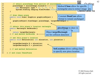 ChessPiece.cs 36  // obtain pieceImage from section of sourceImage 37  pieceImage = sourceImage.Clone(  38  new  Rectangle( type *  75 ,  0 ,  75 ,  75  ),  39  System.Drawing.Imaging.PixelFormat. DontCare  ); 40  } 41  42  // draw chess piece 43  public void  Draw( Graphics graphicsObject ) 44  { 45  graphicsObject.DrawImage( pieceImage, targetRectangle ); 46  }  47  48  // obtain this piece's location rectangle 49  public  Rectangle GetBounds() 50  { 51  return  targetRectangle; 52  }  // end method GetBounds 53  54  // set this piece's location 55  public void  SetLocation(  int  xLocation,  int  yLocation ) 56  { 57  targetRectangle.X = xLocation; 58  targetRectangle.Y = yLocation; 59  60  }  // end method SetLocation 61  62  }  // end class ChessPiece Extract subimage of the current piece’s bitmap data One image contain six chess pieces in one big block Method  Clone  allow for specific rectangular area to extract image Constant  DontCare  allow format to remain unchanged pieceImage  to draw in  targetRectangle Object  targetRectangle  use for collision detection SetLocation  allows calling class to specify new piece location 