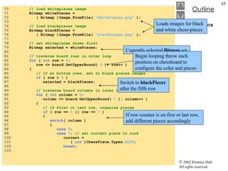 ChessGame.cs 70  // load whitepieces image 71  Bitmap whitePieces =  72  ( Bitmap )Image.FromFile(  "whitePieces.png"  ); 73  74  // load blackpieces image 75  Bitmap blackPieces =  76  ( Bitmap )Image.FromFile(  "blackPieces.png"  ); 77  78  // set whitepieces drawn first 79  Bitmap selected = whitePieces; 80  81  // traverse board rows in outer loop 82  for  (  int  row =  0 ;  83  row <= board.GetUpperBound(  0  ); row++ ) 84  { 85  // if at bottom rows, set to black pieces images 86  if  ( row >  5  ) 87  selected = blackPieces; 88  89  // traverse board columns in inner loop 90  for  (  int  column =  0 ;  91  column <= board.GetUpperBound(  1  ); column++ ) 92  { 93  // if first or last row, organize pieces 94  if  ( row ==  0  || row ==  7  ) 95  { 96  switch ( column ) 97  { 98  case   0 : 99  case   7 :  // set current piece to rook 100  current =  101  (  int  )ChessPiece.Types. ROOK ; 102  break ; 103  Loads images for black and white chess-pieces Currently selected  Bitmap  set Begin looping throw each position on chessboard to configure the color and pieces Switch to  blackPieces  after the fifth row If row counter is on first or last row, add different pieces accordingly 
