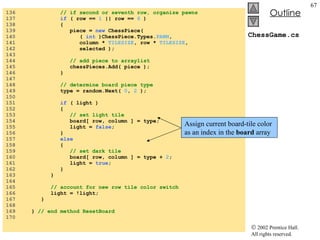 ChessGame.cs 136  // if second or seventh row, organize pawns 137  if  ( row ==  1  || row ==  6  ) 138  { 139  piece =  new  ChessPiece(  140  (  int  )ChessPiece.Types. PAWN , 141  column *  TILESIZE , row *  TILESIZE ,  142  selected ); 143  144  // add piece to arraylist 145  chessPieces.Add( piece ); 146  } 147  148  // determine board piece type 149  type = random.Next(  0 ,  2  ); 150  151  if  ( light ) 152  { 153  // set light tile 154  board[ row, column ] = type; 155  light =  false ; 156  } 157  else 158  { 159  // set dark tile 160  board[ row, column ] = type +  2 ; 161  light =  true ; 162  } 163  } 164  165  // account for new row tile color switch 166  light = !light; 167  } 168  169  }  // end method ResetBoard 170  Assign current board-tile color as an index in the  board  array 