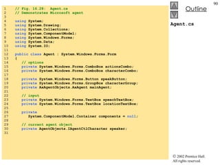 Agent.cs 1  // Fig. 16.28:  Agent.cs 2  // Demonstrates Microsoft agent 3  4  using  System; 5  using  System.Drawing; 6  using  System.Collections; 7  using  System.ComponentModel; 8  using  System.Windows.Forms; 9  using  System.Data; 10  using  System.IO; 11  12  public class  Agent : System.Windows.Forms.Form 13  { 14  // options 15  private  System.Windows.Forms.ComboBox actionsCombo; 16  private  System.Windows.Forms.ComboBox characterCombo; 17  18  private  System.Windows.Forms.Button speakButton; 19  private  System.Windows.Forms.GroupBox characterGroup; 20  private  AxAgentObjects.AxAgent mainAgent; 21  22  // input 23  private  System.Windows.Forms.TextBox speechTextBox; 24  private  System.Windows.Forms.TextBox locationTextBox; 25  26  private   27  System.ComponentModel.Container components =  null ; 28  29  // current agent object 30  private  AgentObjects.IAgentCtlCharacter speaker; 31  