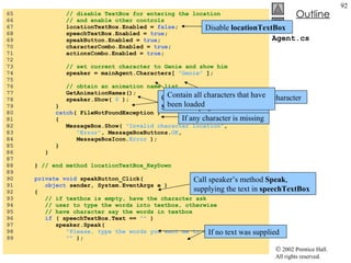 Agent.cs 65  // disable TextBox for entering the location 66  // and enable other controls 67  locationTextBox.Enabled =  false ; 68  speechTextBox.Enabled =  true ; 69  speakButton.Enabled =  true ; 70  characterCombo.Enabled =  true ; 71  actionsCombo.Enabled =  true ; 72  73  // set current character to Genie and show him 74  speaker = mainAgent.Characters[  "Genie"  ]; 75  76  // obtain an animation name list 77  GetAnimationNames(); 78  speaker.Show(  0  ); 79  } 80  catch ( FileNotFoundException ) 81  { 82  MessageBox.Show(  "Invalid character location" , 83  "Error" , MessageBoxButtons. OK , 84  MessageBoxIcon. Error  ); 85  } 86  } 87  88  }  // end method locationTextBox_KeyDown 89  90  private void  speakButton_Click( 91  object  sender, System.EventArgs e ) 92  { 93  // if textbox is empty, have the character ask 94  // user to type the words into textbox, otherwise 95  // have character say the words in textbox 96  if  ( speechTextBox.Text ==  ""  ) 97  speaker.Speak( 98  "Please, type the words you want me to speak" ,  99  ""  ); If any character is missing Disable  locationTextBox Set Genie as default character Obtain all animation names and  Show  to display the characters Contain all characters that have been loaded Call speaker’s method  Speak , supplying the text in  speechTextBox If no text was supplied 