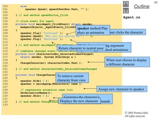 Agent.cs 100  else 101  speaker.Speak( speechTextBox.Text, "" ); 102  103  }  // end method speakButton_Click 104  105  // click event for agent 106  private void  mainAgent_ClickEvent(  object  sender,  107  AxAgentObjects._AgentEvents_ClickEvent e ) 108  { 109  speaker.Play(  "Confused"  ); 110  speaker.Speak(  "Why are you poking me?" ,  ""  ); 111  speaker.Play(  "RestPose"  ); 112  113  }  // end method mainAgent_ClickEvent 114  115  // combobox changed event, switch active agent 116  private void  characterCombo_SelectedIndexChanged( 117  object  sender, System.EventArgs e ) 118  { 119  ChangeCharacter( characterCombo.Text ); 120  121  }  // end method characterCombo_SelectedIndexChanged 122  123  private void  ChangeCharacter( string name ) 124  { 125  speaker.Hide(  0  ); 126  speaker = mainAgent.Characters[ name ]; 127  128  // regenerate animation name list 129  GetAnimationNames(); 130  speaker.Show(  0  ); 131  132  }  // end method ChangeCharacter 133  When user clicks the character speaker  method Play plays an animation Method accepts string argument representing predefined animations Return character to neutral pose When user choose to display a different character To remove current character from view Assign new character to speaker Generates the character’s animation names and commands Displays the new character 