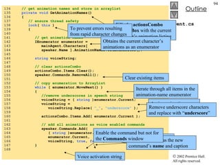 Agent.cs 134  // get animation names and store in arraylist 135  private void  GetAnimationNames() 136  { 137  // ensure thread safety 138  lock (  this  ) 139  { 140  141  // get animation names 142  IEnumerator enumerator = 143  mainAgent.Characters[ 144  speaker.Name ].AnimationNames.GetEnumerator(); 145  146  string  voiceString; 147  148  // clear actionsCombo 149  actionsCombo.Items.Clear(); 150  speaker.Commands.RemoveAll(); 151  152  // copy enumeration to ArrayList 153  while  ( enumerator.MoveNext() ) 154  { 155  //remove underscores in speech string 156  voiceString = (  string  )enumerator.Current; 157  voiceString =  158  voiceString.Replace(  "_" ,  "underscore"  ); 159  160  actionsCombo.Items.Add( enumerator.Current ); 161  162  // add all animations as voice enabled commands 163  speaker.Commands.Add(  164  (  string  )enumerator.Current, 165  enumerator.Current, 166  voiceString,  true ,  false  ); 167  } 168  Fills the  actionsCombo   ComboBox  with the current character’s animation listing To prevent errors resulting from rapid character changes Obtains the current character’s animations as an enumerator Clear existing items Iterate through all items in the animation-name enumerator Assign animation name to  string voiceString Remove underscore characters and replace with “ underscore ” Add new command to current character Animation name as the new command’s  name  and caption Voice activation string Enable the command but not for the  Commands  window 