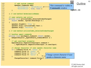 Agent.cs 169  // add custom command 170  speaker.Commands.Add(  171  "MoveToMouse" ,  "MoveToMouse" , 172  "MoveToMouse" ,  true ,  true  ); 173  } 174  175  }  // end method GetAnimationNames 176  177  // user selects new action 178  private void  actionsCombo_SelectedIndexChanged( 179  object  sender, System.EventArgs e ) 180  { 181  speaker.StopAll(  "Play"  ); 182  speaker.Play( actionsCombo.Text ); 183  speaker.Play(  "RestPose"  ); 184  185  }  // end method actionsCombo_SelectedIndexChanged 186  187  // handles agent commands 188  private void  mainAgent_Command(  object  sender,  189  AxAgentObjects._AgentEvents_CommandEvent e ) 190  { 191  // get userInput property 192  AgentObjects.IAgentCtlUserInput command = 193  ( AgentObjects.IAgentCtlUserInput )e.userInput; 194  195  // change character if user speaks character name 196  if  ( command.Voice ==  "Peedy"  || 197  command.Voice ==  "Robby"  || 198  command.Voice ==  "Merlin"  || 199  command.Voice ==  "Genie"  ) 200  { 201  ChangeCharacter( command.Voice ); 202  This command is visible in  Commands  window Change current character if user speaks a character name 