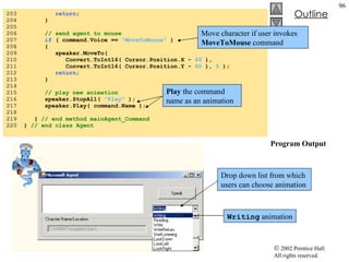 Agent.cs Program Output 203  return ; 204  } 205  206  // send agent to mouse 207  if  ( command.Voice ==  "MoveToMouse"  ) 208  { 209  speaker.MoveTo(  210  Convert.ToInt16( Cursor.Position.X -  60  ), 211  Convert.ToInt16( Cursor.Position.Y -  60  ),  5  ); 212  return ; 213  } 214  215  // play new animation 216  speaker.StopAll(  "Play"  ); 217  speaker.Play( command.Name ); 218  219  }  // end method mainAgent_Command 220  }  // end class Agent Drop down list from which users can choose animation Writing  animation Move character if user invokes  MoveToMouse  command Play  the command name as an animation 