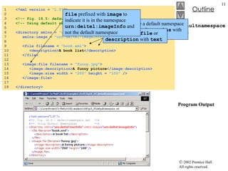 defaultnamespace.xml  Program Output 1  <?xml version =  "1.0" ?> 2  3  <!-- Fig. 18.5: defaultnamespace.xml --> 4  <!-- Using default namespaces  --> 5  6  <directory xmlns =  "urn:deitel:textInfo" 7  xmlns:image =  "urn:deitel:imageInfo" > 8  9  <file filename =  "book.xml" > 10  <description> A book list </description> 11  </file> 12  13  <image:file filename =  "funny.jpg" > 14  <image:description> A funny picture </image:description> 15  <image:size width =  "200"   height =  "100"  /> 16  </image:file> 17  18  </directory> Declare a default namespace using attribute  xmlns   with URI as its value No longer prefix  file  or  description  with  text file  prefixed with  image  to indicate it is in the namespace  urn:deitel:imageInfo  and not the default namespace 