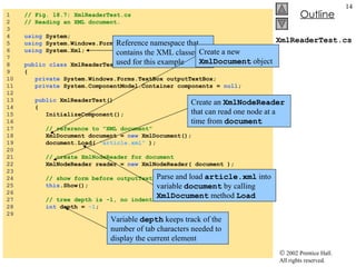 XmlReaderTest.cs 1  // Fig. 18.7: XmlReaderTest.cs 2  // Reading an XML document. 3  4  using  System; 5  using  System.Windows.Forms; 6  using  System.Xml; 7  8  public   class  XmlReaderTest : System.Windows.Forms.Form 9  { 10  private  System.Windows.Forms.TextBox outputTextBox; 11  private  System.ComponentModel.Container components =  null ; 12  13  public  XmlReaderTest() 14  { 15  InitializeComponent(); 16  17  // reference to "XML document" 18  XmlDocument document =  new  XmlDocument(); 19  document.Load(  "article.xml"  ); 20  21  // create XmlNodeReader for document 22  XmlNodeReader reader =  new  XmlNodeReader( document ); 23  24  // show form before outputTextBox is populated 25  this .Show(); 26  27  // tree depth is -1, no indentation 28  int  depth =  -1 ; 29  Reference namespace that contains the XML classes used for this example Create a new  XmlDocument  object Parse and load  article.xml  into variable  document  by calling  XmlDocument  method  Load Create an  XmlNodeReader  that can read one node at a time from  document Variable  depth  keeps track of the number of tab characters needed to display the current element 