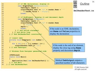 XmlReaderTest.cs 64  // if XML declaration, display it 65  case  XmlNodeType. XmlDeclaration : 66  TabOutput( depth ); 67  outputTextBox.Text +=  "<?"  + reader.Name +  " "   68  + reader.Value +  " ?>\r\n" ; 69  break ; 70  71  // if EndElement, display it and decrement depth 72  case  XmlNodeType. EndElement :  73  TabOutput( depth ); 74  outputTextBox.Text +=  "</"  + reader.Name 75  +  ">\r\n" ; 76  depth--;  77  break ; 78  }  // end switch statement 79  }  // end while loop 80  }  // End XmlReaderTest constructor 81  82  // insert tabs 83  private   void  TabOutput(  int  number ) 84  { 85  for  (  int  i =  0 ; i < number; i++ ) 86  outputTextBox.Text +=  "\t" ; 87  }  // end TabOutput 88  89  // Windows Form Designer generated code 90  91  [STAThread] 92  static   void  Main()  93  { 94  Application.Run(  new  XmlReaderTest() ); 95  }  // end Main 96  }  // end XmlReaderTest If the node is an XML declaration, use  Name  and  Value  properties to display the declaration If the node is the end of an element, display the close tag using  Name  property and decrement  depth Method  TabOutput  outputs a specified number of tab characters 