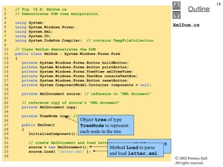 XmlDom.cs 1  // Fig. 18.8: XmlDom.cs 2  // Demonstrates DOM tree manipulation. 3  4  using  System; 5  using  System.Windows.Forms; 6  using  System.Xml; 7  using  System.IO; 8  using  System.CodeDom.Compiler;  // contains TempFileCollection 9  10  // Class XmlDom demonstrates the DOM 11  public   class  XmlDom : System.Windows.Forms.Form 12  { 13  private  System.Windows.Forms.Button buildButton; 14  private  System.Windows.Forms.Button printButton; 15  private  System.Windows.Forms.TreeView xmlTreeView; 16  private  System.Windows.Forms.TextBox consoleTextBox; 17  private  System.Windows.Forms.Button resetButton; 18  private  System.ComponentModel.Container components =  null ; 19  20  private  XmlDocument source;  // reference to "XML document" 21  22  // reference copy of source's "XML document" 23  private  XmlDocument copy; 24  25  private  TreeNode tree;  // TreeNode reference 26  27  public  XmlDom() 28  { 29  InitializeComponent(); 30  31  // create XmlDocument and load letter.xml 32  source =  new  XmlDocument(); 33  source.Load(  "letter.xml"  ); 34  Assign new  XmlDocument  object to reference source Method  Load  to parse and load  letter.xml Object  tree  of type  TreeNode  to represent each node in the tree 