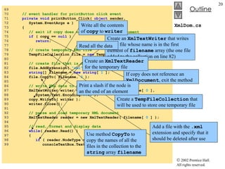 XmlDom.cs 69  70  // event handler for printButton click event 71  private   void  printButton_Click(  object  sender,  72  System.EventArgs e ) 73  { 74  // exit if copy does not reference an XmlDocument 75  if  ( copy ==  null  ) 76  return ; 77  78  // create temporary XML file 79  TempFileCollection file =  new  TempFileCollection(); 80  81  // create file that is deleted at program termination 82  file.AddExtension(  "xml" ,  false  ); 83  string [] filename =  new   string [  1  ]; 84  file.CopyTo( filename,  0  ); 85  86  // write XML data to disk 87  XmlTextWriter writer =  new  XmlTextWriter( filename[  0  ],  88  System.Text.Encoding. UTF8  ); 89  copy.WriteTo( writer ); 90  writer.Close(); 91  92  // parse and load temporary XML document 93  XmlTextReader reader = new XmlTextReader( filename[  0  ] ); 94  95  // read, format and display data 96  while ( reader.Read() )  97  { 98  if  ( reader.NodeType == XmlNodeType. EndElement  ) 99  consoleTextBox.Text +=  "/" ; If copy does not reference an  XmlDocument , exit the method Create a  TempFileCollection  that will be used to store one temporary file Add a file with the  .xml  extension and specify that it should be deleted after use Use method  CopyTo  to copy the names of all the files in the collection to the  string  array  filename Create an  XmlTextWriter  that writes to the file whose name is in the first element of  filename  array (the one file added to the collection on line 82) Write all the contents of  copy  to  writer Create an  XmlTextReader  for the temporary file Read all the data Print a slash if the node is an the end of an element 