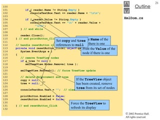 XmlDom.cs 100  101  if  ( reader.Name != String. Empty  ) 102  consoleTextBox.Text += reader.Name +  "\r\n" ; 103  104  if  ( reader.Value != String. Empty  ) 105  consoleTextBox.Text +=  "\t"  + reader.Value +  106  "\r\n" ; 107  }  // end while 108  109  reader.Close(); 110  }  // end printButton_Click 111  112  // handle resetButton click event 113  private   void  resetButton_Click(  object  sender,  114  System.EventArgs e ) 115  { 116  // remove TreeView nodes 117  if  ( tree !=  null  )  118  xmlTreeView.Nodes.Remove( tree ); 119  120  xmlTreeView.Refresh();  // force TreeView update 121  122  // delete XmlDocument and tree 123  copy =  null ; 124  tree =  null ; 125  126  consoleTextBox.Text =  "" ;  // clear text box 127  128  printButton.Enabled =  false ; 129  resetButton.Enabled =  false ; 130  131  }  // end resetButton_Click 132  Print the  Name  of the node if there is one Print the  Value  of the node if there is one If the  TreeView  object has been created, remove  tree  from its set of nodes Force the  TreeView  to refresh its display Set  copy  and  tree  references to  null 