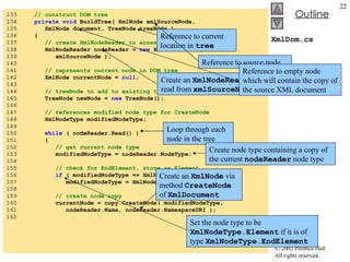 XmlDom.cs 133  // construct DOM tree 134  private   void  BuildTree( XmlNode xmlSourceNode,  135  XmlNode document, TreeNode treeNode ) 136  { 137  // create XmlNodeReader to access XML document 138  XmlNodeReader nodeReader =  new  XmlNodeReader(  139  xmlSourceNode ); 140  141  // represents current node in DOM tree 142  XmlNode currentNode =  null ; 143  144  // treeNode to add to existing tree 145  TreeNode newNode =  new  TreeNode(); 146  147  // references modified node type for CreateNode 148  XmlNodeType modifiedNodeType; 149  150  while  ( nodeReader.Read() ) 151  { 152  // get current node type 153  modifiedNodeType = nodeReader.NodeType; 154  155  // check for EndElement, store as Element 156  if  ( modifiedNodeType == XmlNodeType. EndElement  ) 157  modifiedNodeType = XmlNodeType. Element ; 158  159  // create node copy 160  currentNode = copy.CreateNode( modifiedNodeType,  161  nodeReader.Name, nodeReader.NamespaceURI ); 162  Reference to current location in  tree Loop through each node in the tree Create node type containing a copy of the current  nodeReader  node type Create an  XmlNode  via method  CreateNode  of  XmlDocument   Set the node type to be  XmlNodeType.Element  if it is of type  XmlNodeType.EndElement Create an  XmlNodeReader  to read from  xmlSourceNode Reference to source node Reference to empty node which will contain the copy of the source XML document 