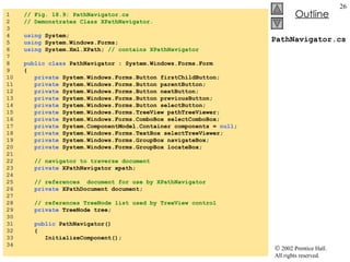 PathNavigator.cs 1  // Fig. 18.9: PathNavigator.cs 2  // Demonstrates Class XPathNavigator. 3  4  using  System; 5  using  System.Windows.Forms; 6  using  System.Xml.XPath;  // contains XPathNavigator   7  8  public   class  PathNavigator : System.Windows.Forms.Form 9  { 10  private  System.Windows.Forms.Button firstChildButton; 11  private  System.Windows.Forms.Button parentButton; 12  private  System.Windows.Forms.Button nextButton; 13  private  System.Windows.Forms.Button previousButton; 14  private  System.Windows.Forms.Button selectButton; 15  private  System.Windows.Forms.TreeView pathTreeViewer; 16  private  System.Windows.Forms.ComboBox selectComboBox; 17  private  System.ComponentModel.Container components =  null ; 18  private  System.Windows.Forms.TextBox selectTreeViewer; 19  private  System.Windows.Forms.GroupBox navigateBox; 20  private  System.Windows.Forms.GroupBox locateBox; 21  22  // navigator to traverse document 23  private  XPathNavigator xpath; 24  25  // references  document for use by XPathNavigator 26  private  XPathDocument document; 27  28  // references TreeNode list used by TreeView control 29  private  TreeNode tree; 30  31  public  PathNavigator() 32  { 33  InitializeComponent(); 34  
