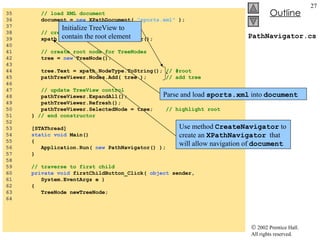 PathNavigator.cs 35  // load XML document 36  document =  new  XPathDocument(  "sports.xml"  ); 37  38  // create navigator 39  xpath = document.CreateNavigator(); 40  41  // create root node for TreeNodes 42  tree =  new  TreeNode(); 43  44  tree.Text = xpath.NodeType.ToString();  // #root 45  pathTreeViewer.Nodes.Add( tree );   // add tree 46  47  // update TreeView control 48  pathTreeViewer.ExpandAll(); 49  pathTreeViewer.Refresh(); 50  pathTreeViewer.SelectedNode = tree;  // highlight root 51  }  // end constructor 52  53  [STAThread] 54  static   void  Main()  55  { 56  Application.Run(  new  PathNavigator() ); 57  } 58  59  // traverse to first child 60  private   void  firstChildButton_Click(  object  sender,  61  System.EventArgs e ) 62  { 63  TreeNode newTreeNode; 64  Parse and load  sports.xml  into  document Use method  CreateNavigator  to create an  XPathNavigator   that will allow navigation of  document Initialize TreeView to contain the root element 