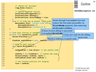 PathNavigator.cs 100  101  // remove all children 102  tree.Nodes.Clear(); 103  104  // update TreeView control 105  pathTreeViewer.ExpandAll(); 106  pathTreeViewer.Refresh(); 107  pathTreeViewer.SelectedNode = tree; 108  } 109  else   // if node has no parent (root node) 110  MessageBox.Show(  "Current node has no parent." ,  "" , 111  MessageBoxButtons. OK , 112  MessageBoxIcon. Information  ); 113  } 114  115  // find next sibling on nextButton click event 116  private   void  nextButton_Click(  object  sender,  117  System.EventArgs e ) 118  { 119  TreeNode newTreeNode =  null , newNode =  null ; 120  121  // move to next sibling 122  if  ( xpath.MoveToNext() )  123  { 124  newTreeNode = tree.Parent;  // get parent node 125  126  newNode =  new  TreeNode();  // create new node 127  DetermineType( newNode, xpath ); 128  newTreeNode.Nodes.Add( newNode ); 129  130  // set current position for display 131  tree = newNode; 132  Iterate through loop  count  time and remove the first node (accessible via  FirstNode  property), thus removing all the node’s children If move to next sibling is successful (via method  MoveToNext ) Create new node for the sibling and add it to the parent node Retrieve reference to parent node 