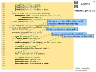 PathNavigator.cs 133  // update TreeView control 134  pathTreeViewer.ExpandAll(); 135  pathTreeViewer.Refresh(); 136  pathTreeViewer.SelectedNode = tree; 137  } 138  else  // node has no additional siblings 139  MessageBox.Show(  "Current node is last sibling." ,  140  "" , MessageBoxButtons. OK , 141  MessageBoxIcon. Information  ); 142  }  // end nextButton_Click 143  144  // get previous sibling on previousButton click 145  private   void  previousButton_Click(  object  sender,  146  System.EventArgs e ) 147  { 148  TreeNode parentTreeNode =  null ; 149  150  // move to previous sibling 151  if  ( xpath.MoveToPrevious() ) 152  { 153  parentTreeNode = tree.Parent;  // get parent node 154  155  // delete current node  156  parentTreeNode.Nodes.Remove( tree ); 157  158  // move to previous node 159  tree = parentTreeNode.LastNode; 160  161  // update TreeView control 162  pathTreeViewer.ExpandAll(); 163  pathTreeViewer.Refresh(); 164  pathTreeViewer.SelectedNode = tree; 165  } If move to previous sibling is successful (via method  MoveToPrevious ) Retrieve reference to parent node Remove current node (the last child) Set tree to reference the last child 