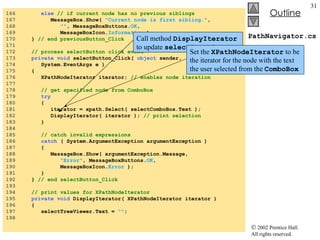 PathNavigator.cs 166  else   // if current node has no previous siblings 167  MessageBox.Show(  "Current node is first sibling." , 168  "" , MessageBoxButtons. OK , 169  MessageBoxIcon. Information  ); 170  }  // end previousButton_Click 171  172  // process selectButton click event 173  private   void  selectButton_Click(  object  sender,  174  System.EventArgs e ) 175  { 176  XPathNodeIterator iterator;  // enables node iteration 177  178  // get specified node from ComboBox 179  try 180  { 181  iterator = xpath.Select( selectComboBox.Text ); 182  DisplayIterator( iterator );  // print selection 183  } 184  185  // catch invalid expressions 186  catch  ( System.ArgumentException argumentException )  187  { 188  MessageBox.Show( argumentException.Message,  189  "Error" , MessageBoxButtons. OK , 190  MessageBoxIcon. Error  ); 191  } 192  }  // end selectButton_Click 193  194  // print values for XPathNodeIterator 195  private   void  DisplayIterator( XPathNodeIterator iterator )  196  { 197  selectTreeViewer.Text =  "" ; 198  Call method  DisplayIterator  to update  selectTreeViewer Set the  XPathNodeIterator  to be the iterator for the node with the text the user selected from the  ComboBox 
