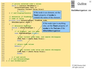 PathNavigator.cs 199  // prints selected node's values 200  while  ( iterator.MoveNext() ) 201  selectTreeViewer.Text +=  202  iterator.Current.Value.Trim() 203  +  "\r\n" ; 204  }  // end DisplayIterator 205  206  // determine if TreeNode should display current node  207  // name or value 208  private   void  DetermineType( TreeNode node,  209  XPathNavigator xPath )  210  { 211  // determine NodeType 212  switch  ( xPath.NodeType )  213  { 214  // if Element, get its name 215  case  XPathNodeType. Element :  216  217  // get current node name, and remove whitespace 218  node.Text = xPath.Name.Trim(); 219  break ; 220  221  // obtain node values 222  default :  223  224  // get current node value and remove whitespace 225  node.Text = xPath.Value.Trim(); 226  break ; 227  228  }  // end switch 229  }  // end DetermineType 230  }  // end PathNavigator If the node is an element, set the  Text  property of  node  to contain the name of the element If the node type is anything else, set the  Text  property of  node  to the  Value  of the  XPathNavigator 