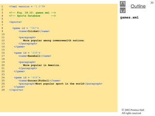 games.xml 1  <?xml version =  "1.0" ?> 2  3  <!-- Fig. 18.10: games.xml --> 4  <!-- Sports Database  --> 5  6  <sports> 7  8  <game id =  "783" > 9  <name> Cricket </name> 10  11  <paragraph> 12  More popular among commonwealth nations. 13  </paragraph> 14  </game> 15  16  <game id =  "239" > 17  <name> Baseball </name> 18  19  <paragraph> 20  More popular in America. 21  </paragraph> 22  </game> 23  24  <game id =  "418" > 25  <name> Soccer(Futbol) </name> 26  <paragraph> Most popular sport in the world </paragraph> 27  </game> 28  </sports>  