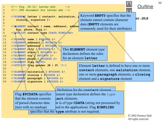 letter.dtd 1  <!-- Fig. 18.12: letter.dtd  --> 2  <!-- DTD document for letter.xml --> 3  4  <!ELEMENT  letter ( contact+, salutation, paragraph+,  5  closing, signature ) > 6  7  <!ELEMENT  contact ( name, address1, address2, city, state, 8  zip, phone, flag ) > 9  <!ATTLIST  contact type  CDATA #IMPLIED> 10  11  <!ELEMENT  name (  #PCDATA  ) > 12  <!ELEMENT  address1 (  #PCDATA  ) > 13  <!ELEMENT  address2 (  #PCDATA  ) > 14  <!ELEMENT  city (  #PCDATA  ) > 15  <!ELEMENT  state (  #PCDATA  ) > 16  <!ELEMENT  zip (  #PCDATA  ) > 17  <!ELEMENT  phone (  #PCDATA  ) > 18  <!ELEMENT  flag  EMPTY> 19  <!ATTLIST  flag gender (M | F)  "M" > 20  21  <!ELEMENT  salutation (  #PCDATA  ) > 22  <!ELEMENT  closing (  #PCDATA  ) > 23  <!ELEMENT  paragraph (  #PCDATA  ) > 24  <!ELEMENT  signature (  #PCDATA  ) > This  ELEMENT  element type declaration defines the rules for an element  letter Element  letter  is defined to have one or more  contact  elements, one  salutation  element, one or more  paragraph  elements, a  closing  element and a  signature  element Definition for the  contact  element This  ATTLIST  element type declaration defines the  type  attribute for  contact  elements. The  type  attribute is of type  CDATA  (string not processed by the parser but passed to the application). Flag  #IMPLIED  specifies that the  type  attribute is not required. Flag  #PCDATA  specifies that the element consists of parsed character data (text with no markup) Keyword  EMPTY  specifies that the element cannot contain character data ( EMPTY  elements are commonly used for their attributes) 