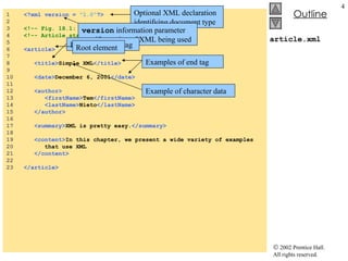 article.xml 1  <?xml version =  "1.0" ?> 2  3  <!-- Fig. 18.1: article.xml  --> 4  <!-- Article structured with XML --> 5  6  <article> 7  8  <title> Simple XML </title> 9  10  <date> December 6, 2001 </date> 11  12  <author> 13  <firstName> Tem </firstName> 14  <lastName> Nieto </lastName> 15  </author> 16  17  <summary> XML is pretty easy. </summary> 18  19  <content> In this chapter, we present a wide variety of examples 20  that use XML 21  </content> 22  23  </article> Optional XML declaration identifying document type version  information parameter specify version of XML being used Example of start tag Examples of end tag Root element Example of character data 
