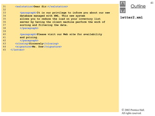 letter2.xml 31  <salutation> Dear Sir: </salutation> 32  33  <paragraph> It is our privilege to inform you about our new 34  database managed with XML. This new system 35  allows you to reduce the load on your inventory list 36  server by having the client machine perform the work of 37  sorting and filtering the data. 38  </paragraph> 39  40  <paragraph> Please visit our Web site for availability 41  and pricing. 42  </paragraph> 43  <closing> Sincerely </closing> 44  <signature> Ms. Doe </signature> 45  </letter> 
