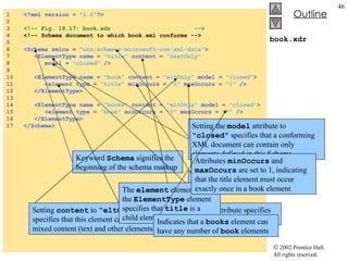 book.xdr 1  <?xml version =  "1.0" ?> 2  3  <!-- Fig. 18.17: book.xdr  --> 4  <!-- Schema document to which book.xml conforms --> 5  6  <Schema xmlns =  "urn:schemas-microsoft-com:xml-data" > 7  <ElementType name =  "title"  content =  "textOnly"   8  model =  "closed"  /> 9  10  <ElementType name =  "book"  content =  "eltOnly"  model =  "closed" > 11  <element type =  "title"  minOccurs =  "1"  maxOccurs =  "1"  /> 12  </ElementType> 13  14  <ElementType name =  "books"  content =  "eltOnly"  model =  "closed" > 15  <element type =  "book"  minOccurs =  "0"  maxOccurs =  "*"  /> 16  </ElementType> 17  </Schema> Keyword  Schema  signifies the beginning of the schema markup Namespace URI used by Microsoft Schemas Element  ElementType  used to define element  title The content attribute specifies that this element is text-only Setting the  model  attribute to  “closed”  specifies that a conforming XML document can contain only elements defined in this Schema Setting  content  to  “eltOnly”  specifies that this element can contain mixed content (text and other elements) The  element  element within the  ElementType  element specifies that  title  is a child element of  book Attributes  minOccurs  and  maxOccurs  are set to 1, indicating that the title element must occur exactly once in a book element Indicates that a  books  element can have any number of  book  elements 