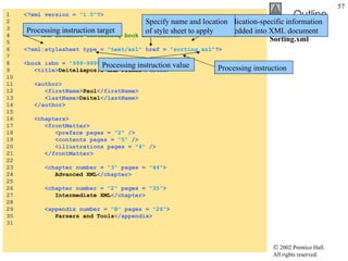 Sorting.xml 1  <?xml version =  "1.0" ?> 2  3  <!-- Fig. 18.23: sorting.xml  --> 4  <!-- XML document containing book information --> 5  6  <?xml:stylesheet type =  "text/xsl"  href =  "sorting.xsl" ?> 7  8  <book isbn =  "999-99999-9-X" > 9  <title> Deitel's XML Primer </title> 10  11  <author> 12  <firstName> Paul </firstName> 13  <lastName> Deitel </lastName> 14  </author> 15  16  <chapters> 17  <frontMatter> 18  <preface pages =  "2"  /> 19  <contents pages =  "5"  /> 20  <illustrations pages =  "4"  /> 21  </frontMatter> 22  23  <chapter number =  "3"  pages =  "44" > 24  Advanced XML </chapter> 25  26  <chapter number =  "2"  pages =  "35" > 27  Intermediate XML </chapter> 28  29  <appendix number =  "B"  pages =  "26" > 30  Parsers and Tools </appendix> 31  Processing instruction Application-specific information embedded into XML document Processing instruction value Processing instruction target Specify name and location of style sheet to apply 