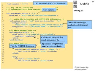 Sorting.xsl 1  <?xml version =  "1.0" ?> 2  3  <!-- Fig. 18.24: sorting.xsl  --> 4  <!-- Transformation of book information into XHTML --> 5  6  <xsl:stylesheet version =  "1.0"   7  xmlns:xsl =  "http://www.w3.org/1999/XSL/Transform" > 8  9  <!-- write XML declaration and DOCTYPE DTD information --> 10  <xsl:output method =  "xml"  omit-xml-declaration =  "no"   11  doctype-system =  12  "http://www.w3.org/TR/xhtml1/DTD/xhtml1-strict.dtd"   13  doctype-public =  "-//W3C//DTD XHTML 1.0 Strict//EN" /> 14  15  <!-- match document root --> 16  <xsl:template match =  "/" > 17  <html xmlns =  "http://www.w3.org/1999/xhtml" > 18  <xsl:apply-templates/> 19  </html> 20  </xsl:template> 21  22  <!-- match book --> 23  <xsl:template match =  "book" > 24  <head> 25  <title> ISBN  <xsl:value-of select =  "@isbn"  />  -  26  <xsl:value-of select =  "title"  /></title> 27  </head> 28  29  <body> 30  <h1 style =  "color: blue" > 31  <xsl:value-of select =  "title" /></h1> 32  XSL document is an XML document Root element Write document type declaration to the result tree Calls for all template that match children of the document root to be applied Specifies a  template  that  match es element  book Title for XHTML document 