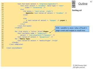 Sorting.xsl 66  <xsl:for-each select =  "chapters/appendix" > 67  <xsl:sort select =  "@number"  data-type =  "text"   68  order =  "ascending"  /> 69  <tr> 70  <td style =  "text-align: right" > 71  Appendix  <xsl:value-of select =  "@number"  /> 72  </td> 73  74  <td> 75  (  <xsl:value-of select =  "@pages"  />  pages ) 76  </td> 77  </tr> 78  </xsl:for-each> 79  </table> 80  81  <br /><p style = "color: blue"> Pages:  82  <xsl:variable name =  "pagecount" 83  select =  "sum(chapters//*/@pages)"  /> 84  <xsl:value-of select =  "$pagecount"  /> 85  <br /> Media Type: 86  <xsl:value-of select = "media/@type" /></p> 87  </body> 88  </xsl:template> 89  90  </xsl:stylesheet> XSL variable to store value of book’s page count and output to result tree 