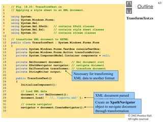TransformTest.cs 1  // Fig. 18.25: TransformTest.cs 2  // Applying a style sheet to an XML document. 3  4  using  System; 5  using  System.Windows.Forms; 6  using  System.Xml; 7  using  System.Xml.XPath;  // contains XPath classes 8  using  System.Xml.Xsl;  // contains style sheet classes 9  using  System.IO;  // contains stream classes 10  11  // transforms XML document to XHTML 12  public   class  TransformTest : System.Windows.Forms.Form 13  { 14  private  System.Windows.Forms.TextBox consoleTextBox; 15  private  System.Windows.Forms.Button transformButton; 16  private  System.ComponentModel.Container components =  null ; 17  18  private  XmlDocument document;  // Xml document root 19  private  XPathNavigator navigator;  // navigate document 20  private  XslTransform transformer;  // transform document 21  private  StringWriter output;  // display document 22  23  public  TransformTest() 24  { 25  InitializeComponent(); 26  27  // load XML data 28  document =  new  XmlDocument(); 29  document.Load(  "..\\..\\sports.xml"  ); 30  31  // create navigator 32  navigator = document.CreateNavigator(); 33  Necessary for transforming XML data to another format XML document parsed and loaded into memory Create an  XpathNavigator  object to navigate document through transformation 