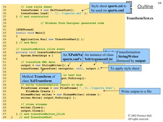 TransformTest.cs 34  // load style sheet 35  transformer =  new  XslTransform(); 36  transformer.Load(  "..\\..\\sports.xsl"  );  37  }  // end constructor 38  39    // Windows Form Designer generated code 40  41  [STAThread] 42  static   void  Main()  43  { 44  Application.Run(  new  TransformTest() ); 45  }  // end Main 46  47  // transformButton click event 48  private   void  transformButton_Click(  object  sender,  49  System.EventArgs e ) 50  {  51  // transform XML data 52  output =  new  StringWriter(); 53  transformer.Transform( navigator,  null , output ); 54  55  // display transformation in text box 56  consoleTextBox.Text = output.ToString(); 57  58  // write transformation result to disk 59  FileStream stream =  new  FileStream(  "..\\..\\sports.html" ,  60  FileMode.Create ); 61  StreamWriter writer =  new  StreamWriter( stream ); 62  writer.Write( output.ToString() ); 63  64  // close streams 65  writer.Close(); 66  output.Close(); 67  }  // end transformButton_Click 68  }  // end TransformTest Style sheet  sports.xsl  to be used on  sports.xml To apply style sheet Result of transformation stored in  StringWriter  object referenced by  output Method  Transform  of class  XslTransform An  XPathNavigator  created from  sports.xml’s   XmlDocument An instance of class  XsltArgumentList Write output to a file 