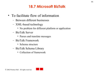 18.7 Microsoft BizTalk To facilitate flow of information Between different businesses XML-based technology No problem for different platform or application BizTalk Server Parses and translate messages BizTalk Framework Schema structure BizTalk Schema Library Collection of framework 