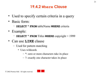 19.4.2  Where  Clause Used to specify certain criteria in a query Basic form: SELECT  *  FROM  tableName  WHERE  criteria Example: SELECT  *  FROM  Titles  WHERE  copyright > 1999 Can use  LIKE  clause Used for pattern matching Uses wildcards *: zero or more characters take its place ?: exactly one character takes its place 