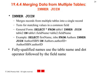 19.4.4 Merging Data from Multiple Tables:  INNER JOIN INNER JOIN  Merges records from multiple tables into a single record Tests for matching values in a common field General Form:  SELECT  *  FROM  table1  INNER JOIN  table2  ON  table1.fieldName=table2.fieldName Example:  SELECT  firstName, isbn  FROM  Authors  INNER JOIN  AuthorISBN  ON  Authors.authorID= AuthorISBN.authorID Fully-qualified names use the table name and dot operator followed by the field name 